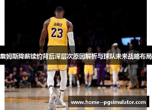 詹姆斯降薪续约背后深层次原因解析与球队未来战略布局