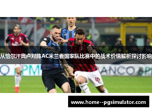 从恰尔汗奥卢对阵AC米兰看国家队比赛中的战术价值解析探讨影响 从恰尔汗奥卢对阵AC米兰看国家队比赛中的战术价值解析探讨影响