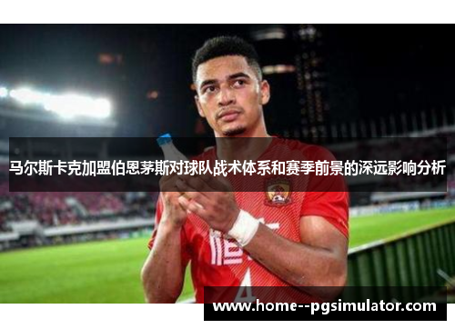 马尔斯卡克加盟伯恩茅斯对球队战术体系和赛季前景的深远影响分析