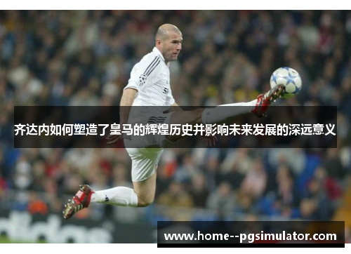 齐达内如何塑造了皇马的辉煌历史并影响未来发展的深远意义 齐达内如何塑造了皇马的辉煌历史并影响未来发展的深远意义