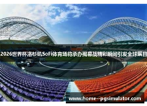 2026世界杯洛杉矶SoFi体育场将承办揭幕战精彩瞬间引发全球瞩目