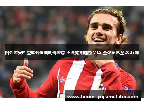 格列兹曼回应转会传闻明确表态 不会短期加盟MLS 至少留队至2027年 格列兹曼回应转会传闻明确表态 不会短期加盟MLS 至少留队至2027年