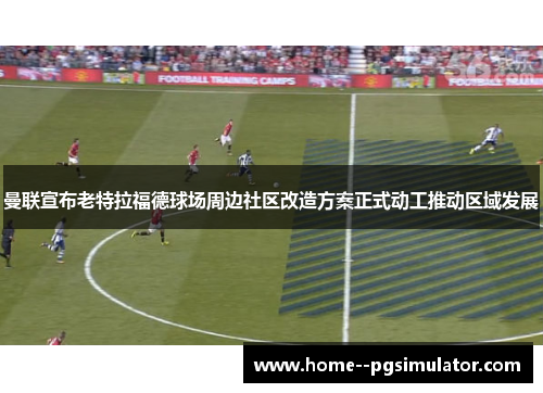 曼联宣布老特拉福德球场周边社区改造方案正式动工推动区域发展 曼联宣布老特拉福德球场周边社区改造方案正式动工推动区域发展