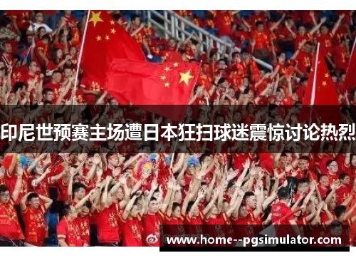 印尼世预赛主场遭日本狂扫球迷震惊讨论热烈