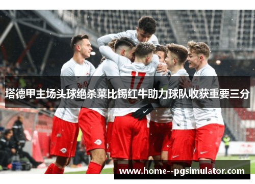 塔德甲主场头球绝杀莱比锡红牛助力球队收获重要三分 塔德甲主场头球绝杀莱比锡红牛助力球队收获重要三分
