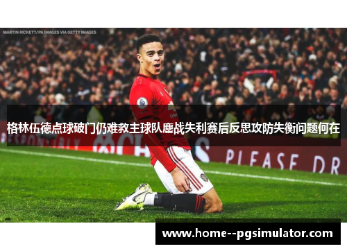 格林伍德点球破门仍难救主球队鏖战失利赛后反思攻防失衡问题何在 格林伍德点球破门仍难救主球队鏖战失利赛后反思攻防失衡问题何在